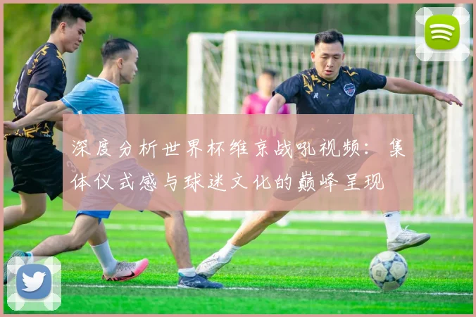 深度分析世界杯维京战吼视频：集体仪式感与球迷文化的巅峰呈现