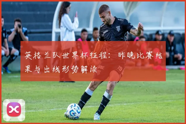 英格兰队世界杯征程：昨晚比赛结果与出线形势解读