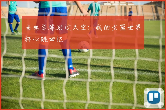 当绝杀球划过天空：我的女篮世界杯心跳回忆