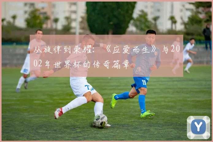 从旋律到荣耀:《应爱而生》与2002年世界杯的传奇篇章