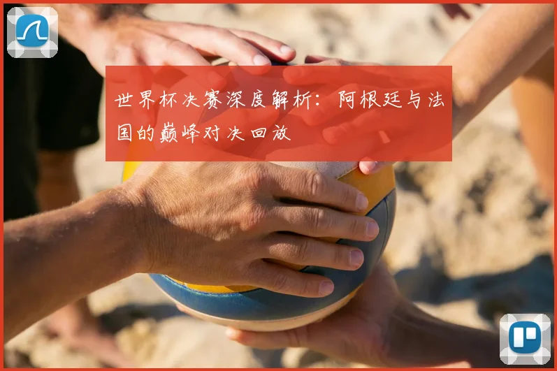 世界杯决赛深度解析:阿根廷与法国的巅峰对决回放