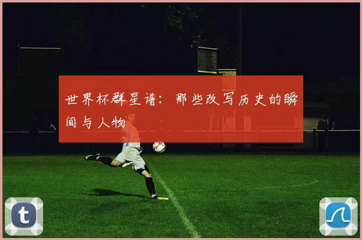 世界杯群星谱:那些改写历史的瞬间与人物