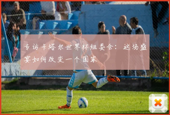 专访卡塔尔世界杯组委会:这场盛宴如何改变一个国家