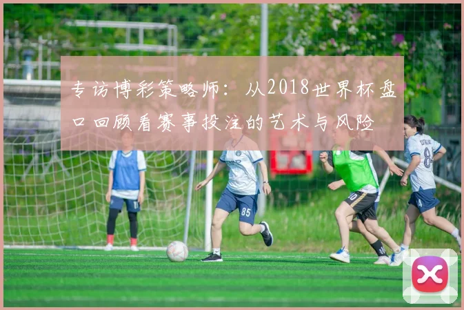 专访博彩策略师:从2018世界杯盘口回顾看赛事投注的艺术与风险
