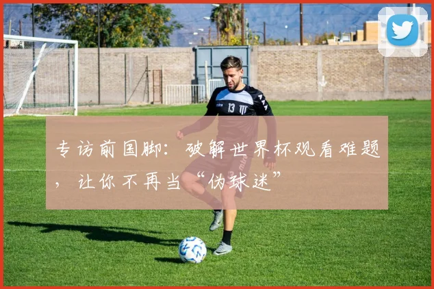 专访前国脚:破解世界杯观看难题,让你不再当“伪球迷”