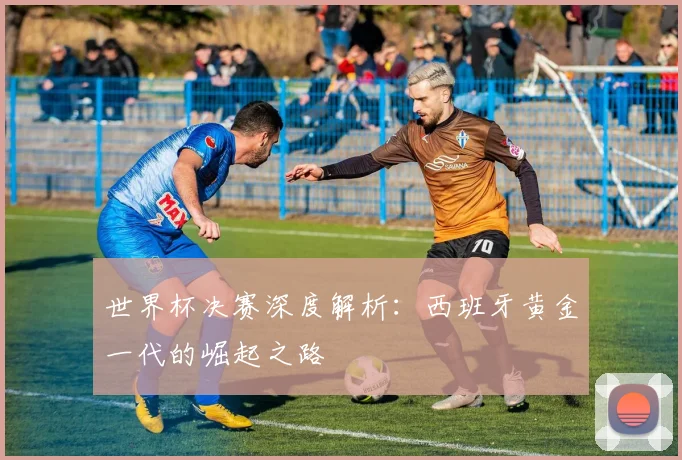 世界杯决赛深度解析:西班牙黄金一代的崛起之路