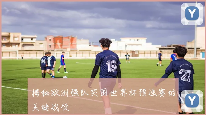 揭秘欧洲强队突围世界杯预选赛的关键战役