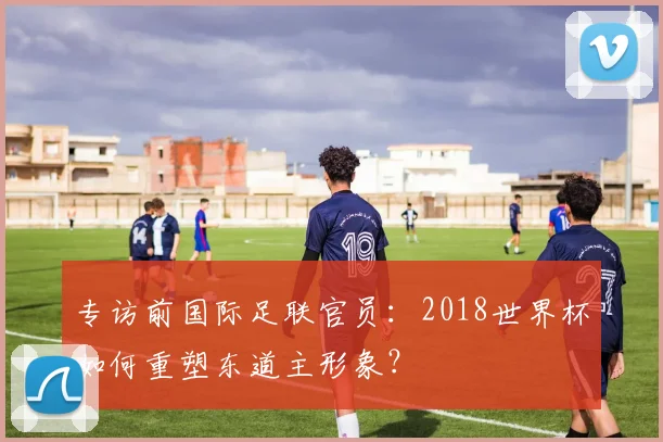 专访前国际足联官员:2018世界杯如何重塑东道主形象?