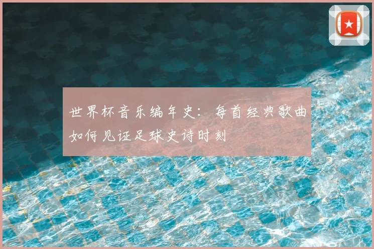 世界杯音乐编年史:每首经典歌曲如何见证足球史诗时刻
