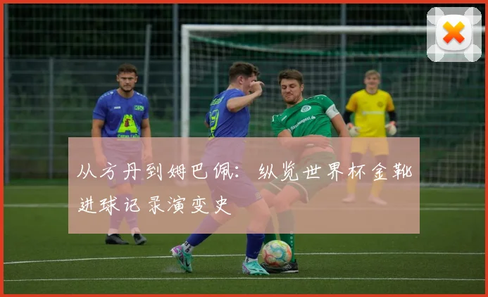 从方丹到姆巴佩:纵览世界杯金靴进球记录演变史