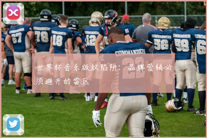 世界杯音乐版权陷阱:品牌营销必须避开的雷区