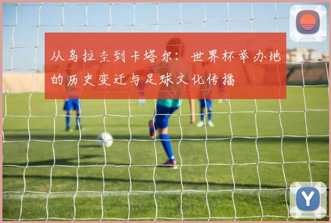从乌拉圭到卡塔尔:世界杯举办地的历史变迁与足球文化传播