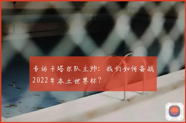 专访卡塔尔队主帅:我们如何备战2022年本土世界杯?
