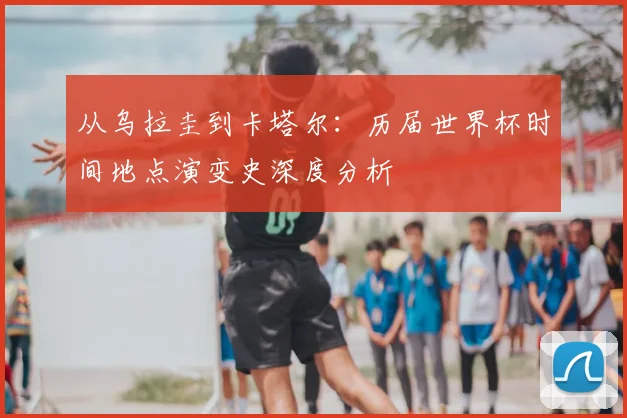 从乌拉圭到卡塔尔:历届世界杯时间地点演变史深度分析