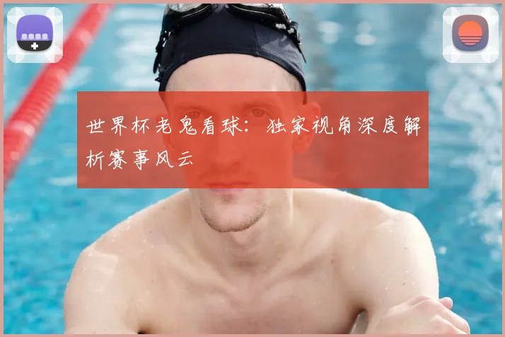 世界杯老鬼看球：独家视角深度解析赛事风云