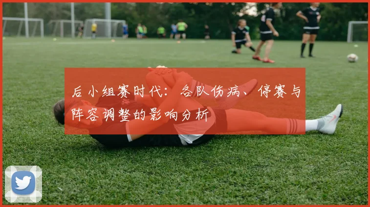 后小组赛时代:各队伤病、停赛与阵容调整的影响分析