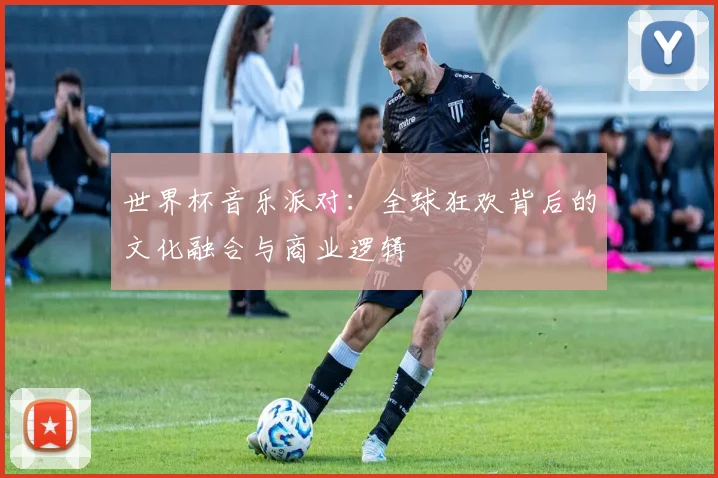世界杯音乐派对:全球狂欢背后的文化融合与商业逻辑