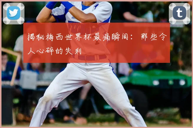 揭秘梅西世界杯最痛瞬间:那些令人心碎的失利