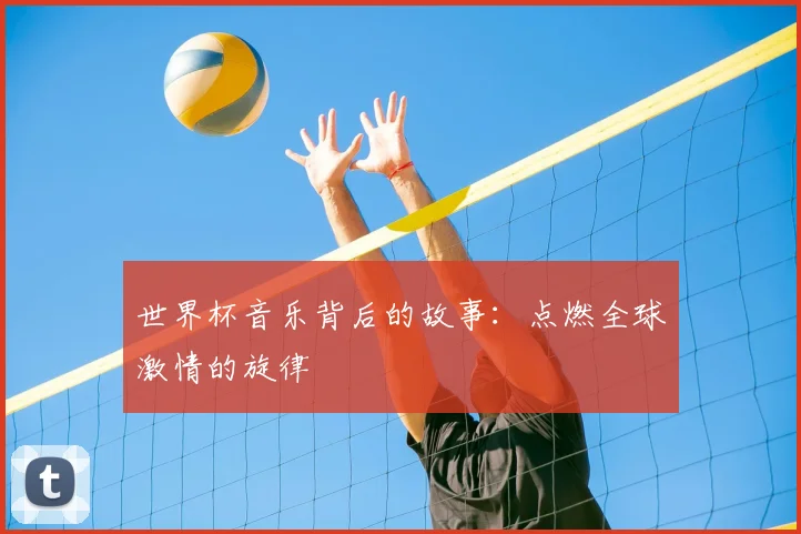 世界杯音乐背后的故事:点燃全球激情的旋律