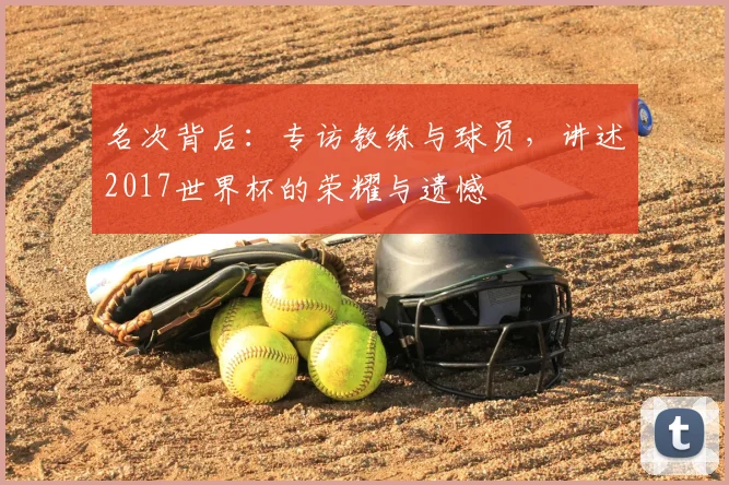 名次背后:专访教练与球员,讲述2017世界杯的荣耀与遗憾