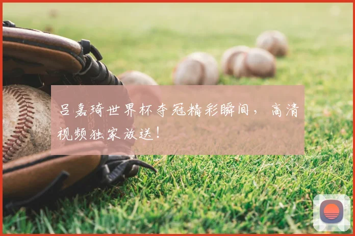 吕嘉琦世界杯夺冠精彩瞬间,高清视频独家放送!