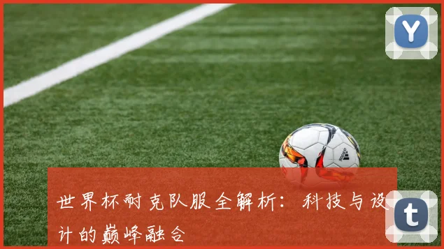 世界杯耐克队服全解析:科技与设计的巅峰融合