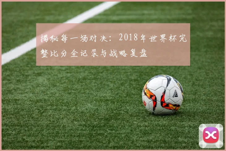 揭秘每一场对决:2018年世界杯完整比分全记录与战略复盘