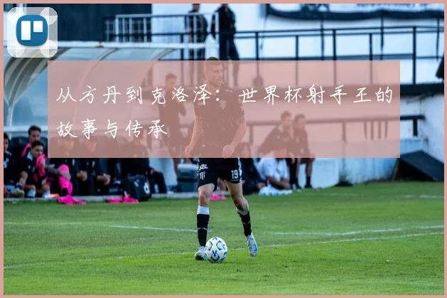 从方丹到克洛泽:世界杯射手王的故事与传承