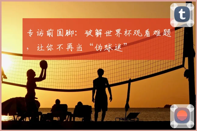 专访前国脚:破解世界杯观看难题,让你不再当“伪球迷”